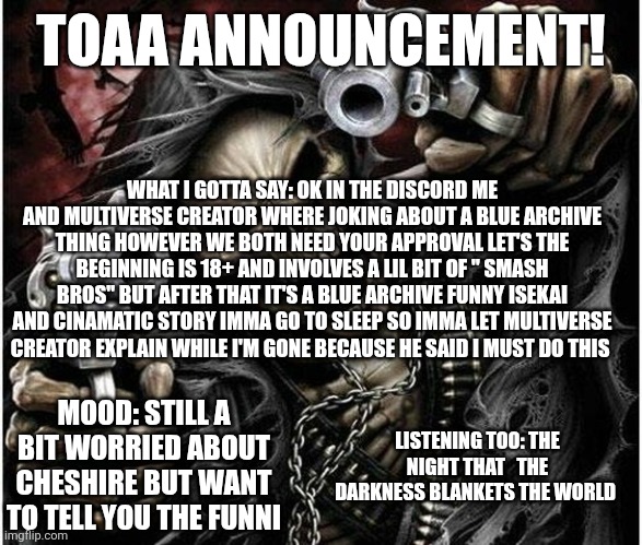 Those in the discord knew the idea were cooked up | TOAA ANNOUNCEMENT! WHAT I GOTTA SAY: OK IN THE DISCORD ME AND MULTIVERSE CREATOR WHERE JOKING ABOUT A BLUE ARCHIVE THING HOWEVER WE BOTH NEED YOUR APPROVAL LET'S THE BEGINNING IS 18+ AND INVOLVES A LIL BIT OF " SMASH BROS" BUT AFTER THAT IT'S A BLUE ARCHIVE FUNNY ISEKAI AND CINAMATIC STORY IMMA GO TO SLEEP SO IMMA LET MULTIVERSE CREATOR EXPLAIN WHILE I'M GONE BECAUSE HE SAID I MUST DO THIS; MOOD: STILL A BIT WORRIED ABOUT CHESHIRE BUT WANT TO TELL YOU THE FUNNI; LISTENING TOO: THE NIGHT THAT   THE DARKNESS BLANKETS THE WORLD | image tagged in badass skeleton | made w/ Imgflip meme maker