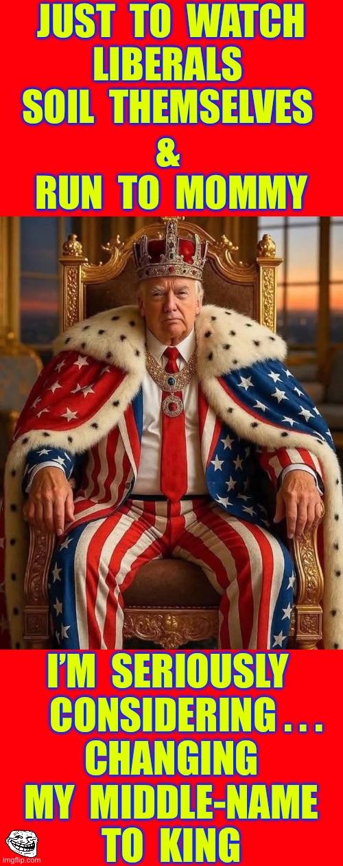Put That In Your Pipe & Smoke It !!!  BLESS THE U.S.A.   : ) | JUST  TO  WATCH
LIBERALS 
SOIL  THEMSELVES 
& 
RUN  TO  MOMMY; I’M  SERIOUSLY 
    CONSIDERING . . .
 CHANGING 
 MY  MIDDLE-NAME 
TO  KING | image tagged in no kings trump | made w/ Imgflip meme maker
