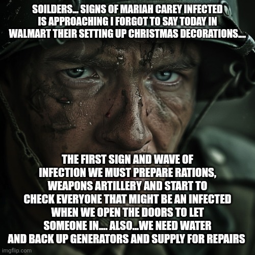 WW2 Soilder | SOILDERS... SIGNS OF MARIAH CAREY INFECTED IS APPROACHING I FORGOT TO SAY TODAY IN WALMART THEIR SETTING UP CHRISTMAS DECORATIONS.... THE FIRST SIGN AND WAVE OF INFECTION WE MUST PREPARE RATIONS, WEAPONS ARTILLERY AND START TO CHECK EVERYONE THAT MIGHT BE AN INFECTED WHEN WE OPEN THE DOORS TO LET SOMEONE IN.... ALSO...WE NEED WATER AND BACK UP GENERATORS AND SUPPLY FOR REPAIRS | image tagged in ww2 soilder | made w/ Imgflip meme maker