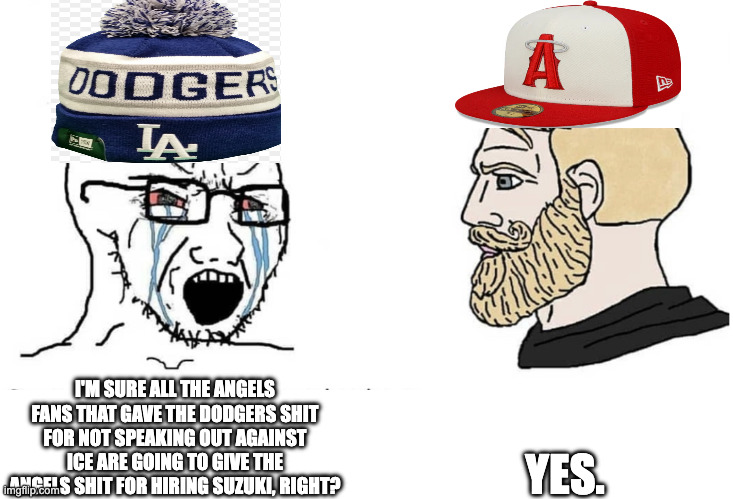 Soyboy Vs Yes Chad | YES. I'M SURE ALL THE ANGELS FANS THAT GAVE THE DODGERS SHIT FOR NOT SPEAKING OUT AGAINST ICE ARE GOING TO GIVE THE ANGELS SHIT FOR HIRING SUZUKI, RIGHT? | image tagged in soyboy vs yes chad | made w/ Imgflip meme maker