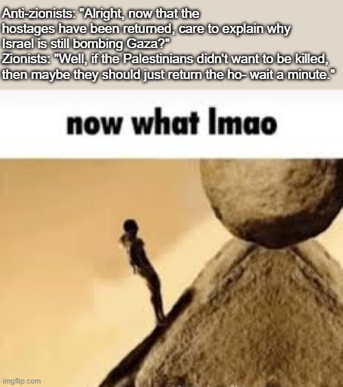 For the Zionists I know for a fact are lurking on this stream: Yes, this question is for you. | Anti-zionists: "Alright, now that the hostages have been returned, care to explain why Israel is still bombing Gaza?"
Zionists: "Well, if the Palestinians didn't want to be killed, then maybe they should just return the ho- wait a minute." | image tagged in now what lmao | made w/ Imgflip meme maker