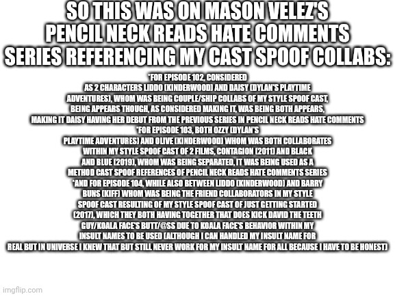 Blank White Template | SO THIS WAS ON MASON VELEZ'S PENCIL NECK READS HATE COMMENTS SERIES REFERENCING MY CAST SPOOF COLLABS:; *FOR EPISODE 102, CONSIDERED AS 2 CHARACTERS LIDDO (KINDERWOOD) AND DAISY (DYLAN'S PLAYTIME ADVENTURES), WHOM WAS BEING COUPLE/SHIP COLLABS OF MY STYLE SPOOF CAST, BEING APPEARS THOUGH, AS CONSIDERED MAKING IT, WAS BEING BOTH APPEARS, MAKING IT DAISY HAVING HER DEBUT FROM THE PREVIOUS SERIES IN PENCIL NECK READS HATE COMMENTS
*FOR EPISODE 103, BOTH OZZY (DYLAN'S PLAYTIME ADVENTURES) AND OLIVE (KINDERWOOD) WHOM WAS BOTH COLLABORATES WITHIN MY STYLE SPOOF CAST OF 2 FILMS, CONTAGION (2011) AND BLACK AND BLUE (2019), WHOM WAS BEING SEPARATED, IT WAS BEING USED AS A METHOD CAST SPOOF REFERENCES OF PENCIL NECK READS HATE COMMENTS SERIES
*AND FOR EPISODE 104, WHILE ALSO BETWEEN LIDDO (KINDERWOOD) AND BARRY BUNS (KIFF) WHOM WAS BEING THE FRIEND COLLABORATORS IN MY STYLE SPOOF CAST RESULTING OF MY STYLE SPOOF CAST OF JUST GETTING STARTED (2017), WHICH THEY BOTH HAVING TOGETHER THAT DOES KICK DAVID THE TEETH GUY/KOALA FACE'S BUTT/@SS DUE TO KOALA FACE'S BEHAVIOR WITHIN MY INSULT NAMES TO BE USED (ALTHOUGH I CAN HANDLED MY INSULT NAME FOR REAL BUT IN UNIVERSE I KNEW THAT BUT STILL NEVER WORK FOR MY INSULT NAME FOR ALL BECAUSE I HAVE TO BE HONEST) | image tagged in meme,memes,spoof cast,references,collabs,mason velez | made w/ Imgflip meme maker