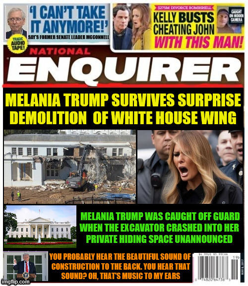 National Enquirer Melania Trump survives demolition of White House | MELANIA TRUMP SURVIVES SURPRISE DEMOLITION  OF WHITE HOUSE WING; MELANIA TRUMP WAS CAUGHT OFF GUARD
WHEN THE EXCAVATOR CRASHED INTO HER 
PRIVATE HIDING SPACE UNANNOUNCED; YOU PROBABLY HEAR THE BEAUTIFUL SOUND OF
 CONSTRUCTION TO THE BACK. YOU HEAR THAT
 SOUND? OH, THAT'S MUSIC TO MY EARS | image tagged in melania trump survives demolition of white house,white demolition,ballroom,vandalisim of national treasure,trump trash | made w/ Imgflip meme maker