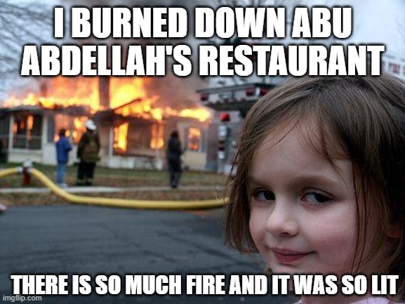 i burned down abu abdellah's restaurant | I BURNED DOWN ABU ABDELLAH'S RESTAURANT; THERE IS SO MUCH FIRE AND IT WAS SO LIT | image tagged in memes,disaster girl | made w/ Imgflip meme maker