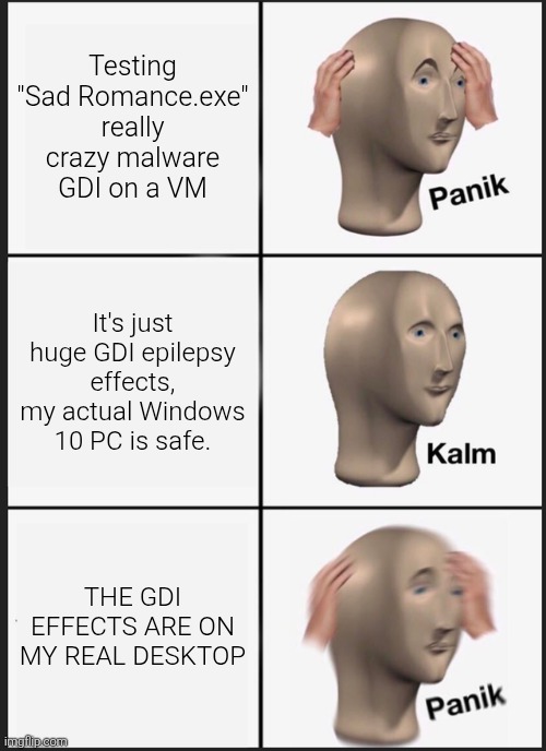 Testing "Sad Romance.exe" really crazy virus | Testing "Sad Romance.exe" really crazy malware GDI on a VM; It's just huge GDI epilepsy effects, my actual Windows 10 PC is safe. THE GDI EFFECTS ARE ON MY REAL DESKTOP | image tagged in memes,panik kalm panik,virus,malware gdi | made w/ Imgflip meme maker
