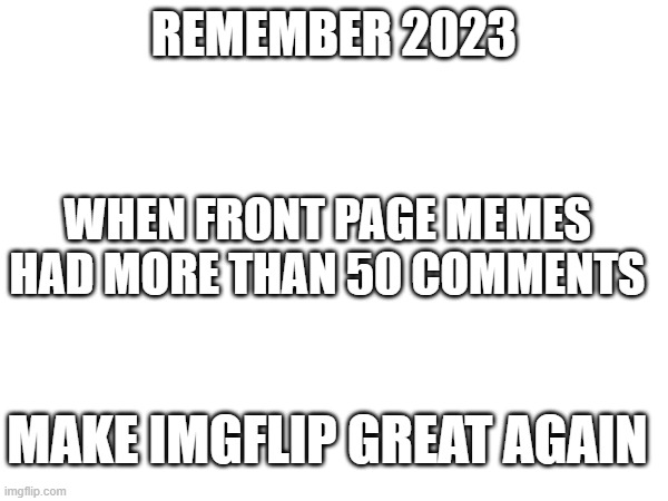 make imgflip great again | REMEMBER 2023; WHEN FRONT PAGE MEMES HAD MORE THAN 50 COMMENTS; MAKE IMGFLIP GREAT AGAIN | image tagged in imgflip,imgflip community,make imgflip great again | made w/ Imgflip meme maker