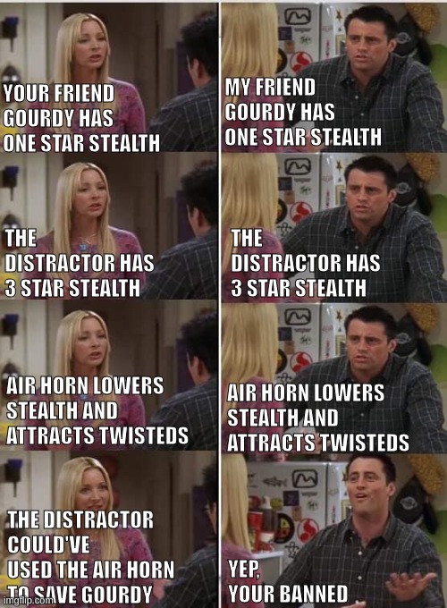'nother meme about my Roblox ban :3 | MY FRIEND GOURDY HAS ONE STAR STEALTH; YOUR FRIEND GOURDY HAS ONE STAR STEALTH; THE DISTRACTOR HAS 3 STAR STEALTH; THE DISTRACTOR HAS 3 STAR STEALTH; AIR HORN LOWERS STEALTH AND ATTRACTS TWISTEDS; AIR HORN LOWERS STEALTH AND ATTRACTS TWISTEDS; THE DISTRACTOR COULD'VE USED THE AIR HORN TO SAVE GOURDY; YEP, YOUR BANNED | image tagged in phoebe joey,roblox,banned from roblox,dandy's world | made w/ Imgflip meme maker