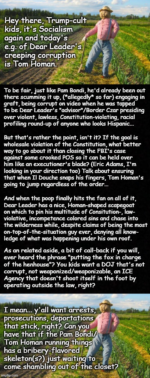 Demon In a Meat-suit Pt.4 | Hey there, Trump-cult
kids, it's Socialism
again and today's
e.g. of Dear Leader's
creeping corruption
is Tom Homan. To be fair, just like Pam Bondi, he'd already been out
there scumming it up, (*allegedly* so far) engaging in
graft, being corrupt on video when he was tapped
to be Dear Leader's "advisor"/Border Czar presiding
over violent, lawless, Constitution-violating, racial
profiling round-up of anyone who looks Hispanic... But that's rather the point, isn't it? If the goal is
wholesale violation of the Constitution, what better
way to go about it than closing the FBI's case
against some crooked POS so it can be held over
him like an executioner's blade? (Eric Adams, I'm
looking in your direction too) Talk about ensuring
that when Il Douche snaps his fingers, Tom Homan's
going to jump regardless of the order... And when the poop finally hits the fan on all of it,
Dear Leader has a nice, Homan-shaped scapegoat
on which to pin his multitude of Consitution-, law-
violative, incompetence colored sins and chase into
the wilderness while, despite claims of being the most
on-top-of-the-situation guy ever, denying all know-
ledge of what was happening under his own roof. As an related aside, a bit of call-back if you will,
ever heard the phrase "putting the fox in charge
of the henhouse"? You kids want a DOJ that's not
corrupt, not weaponized/weaponizable, an ICE
Agency that doesn't shoot itself in the foot by
operating outside the law, right? I mean... y'all want arrests,
prosecutions, deportations
that stick, right? Can you
have that if the Pam Bondi/
Tom Homan running things
has a bribery-flavored
skeleton(s?) just waiting to
come shambling out of the closet? | image tagged in trump unfit unqualified dangerous,corrupt,criminal,defiler,wannabe,dictator | made w/ Imgflip meme maker