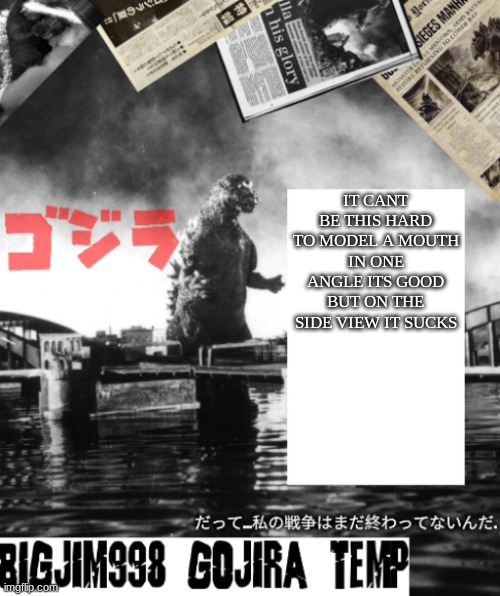 Bigjim998's Godzilla template | IT CANT BE THIS HARD TO MODEL A MOUTH
IN ONE ANGLE ITS GOOD BUT ON THE SIDE VIEW IT SUCKS | image tagged in bigjim998's godzilla template | made w/ Imgflip meme maker