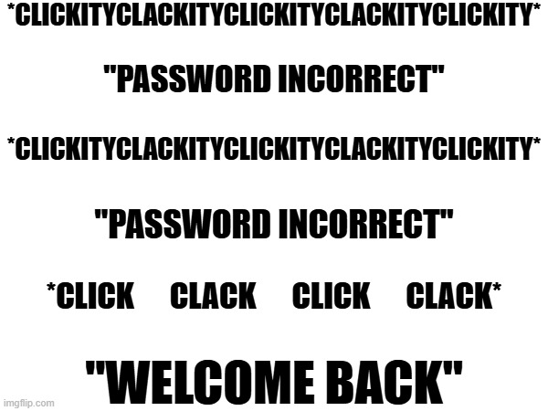 Every damn day | *CLICKITYCLACKITYCLICKITYCLACKITYCLICKITY*; "PASSWORD INCORRECT"; *CLICKITYCLACKITYCLICKITYCLACKITYCLICKITY*; "PASSWORD INCORRECT"; *CLICK      CLACK      CLICK      CLACK*; "WELCOME BACK" | image tagged in password,computer,social media | made w/ Imgflip meme maker