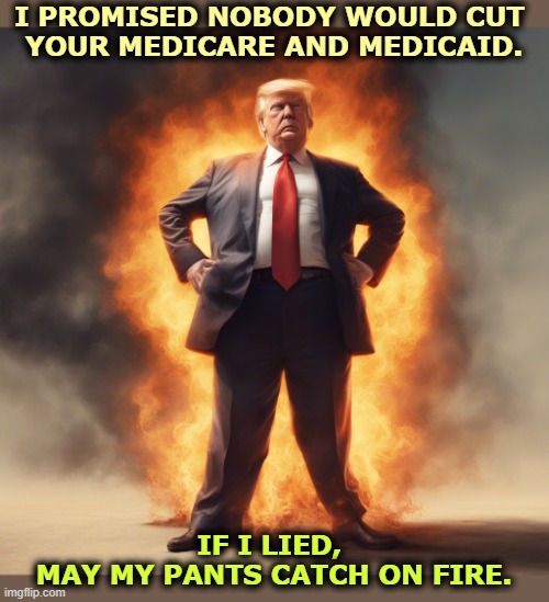 Liar liar pants on fire. Trump lies every day. | I PROMISED NOBODY WOULD CUT 
YOUR MEDICARE AND MEDICAID. IF I LIED, 
MAY MY PANTS CATCH ON FIRE. | image tagged in liar liar pants on fire trump lies every day,trump,liar,medicare,medicaid,obamacare | made w/ Imgflip meme maker