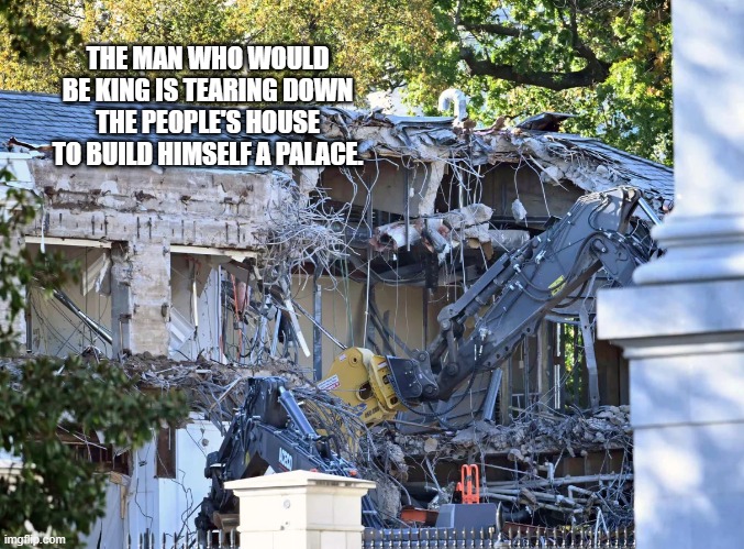 THE MAN WHO WOULD BE KING IS TEARING DOWN THE PEOPLE'S HOUSE TO BUILD HIMSELF A PALACE. | made w/ Imgflip meme maker