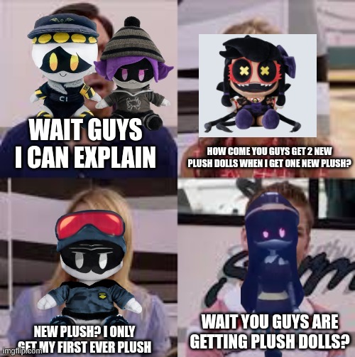 new plush ( note khan plush shown isnt the actual plush.) | WAIT GUYS I CAN EXPLAIN; HOW COME YOU GUYS GET 2 NEW PLUSH DOLLS WHEN I GET ONE NEW PLUSH? WAIT YOU GUYS ARE GETTING PLUSH DOLLS? NEW PLUSH? I ONLY GET MY FIRST EVER PLUSH | image tagged in wait you guys are getting paid,murder drones | made w/ Imgflip meme maker