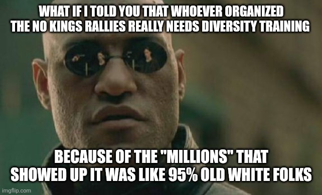 No kings | WHAT IF I TOLD YOU THAT WHOEVER ORGANIZED THE NO KINGS RALLIES REALLY NEEDS DIVERSITY TRAINING; BECAUSE OF THE "MILLIONS" THAT SHOWED UP IT WAS LIKE 95% OLD WHITE FOLKS | image tagged in memes,matrix morpheus | made w/ Imgflip meme maker
