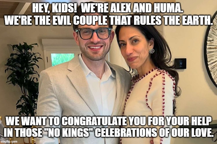 We are the Kings you said "no" to | HEY, KIDS!  WE'RE ALEX AND HUMA.  WE'RE THE EVIL COUPLE THAT RULES THE EARTH. WE WANT TO CONGRATULATE YOU FOR YOUR HELP IN THOSE "NO KINGS" CELEBRATIONS OF OUR LOVE. | image tagged in satanic,leftists,evil,progressives | made w/ Imgflip meme maker