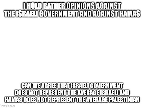 I HOLD RATHER OPINIONS AGAINST THE ISRAELI GOVERNMENT AND AGAINST HAMAS; CAN WE AGREE THAT ISRAELI GOVERNMENT DOES NOT REPRESENT THE AVERAGE ISRAELI AND HAMAS DOES NOT REPRESENT THE AVERAGE PALESTINIAN | made w/ Imgflip meme maker