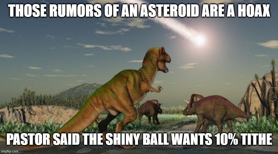 Dinosaurs meteor | THOSE RUMORS OF AN ASTEROID ARE A HOAX PASTOR SAID THE SHINY BALL WANTS 10% TITHE | image tagged in dinosaurs meteor | made w/ Imgflip meme maker