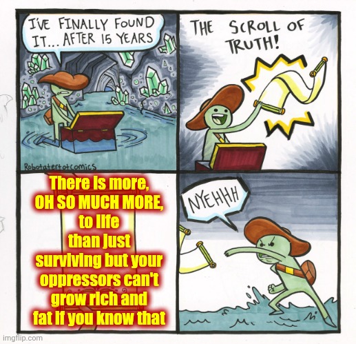Who Thrives The Most While You're Stuck In Survival Mode?  The Richest Families In The World Do. | There is more,
OH SO MUCH MORE,
to life than just surviving but your oppressors can't grow rich and fat if you know that | image tagged in memes,the scroll of truth,survival,wake up,the great awakening,love wins | made w/ Imgflip meme maker