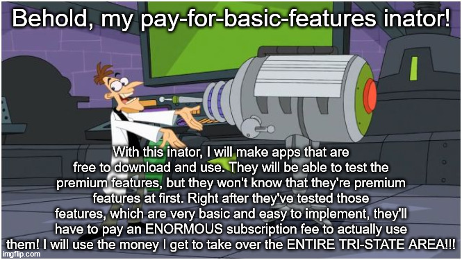 paying for basic features | Behold, my pay-for-basic-features inator! With this inator, I will make apps that are free to download and use. They will be able to test the premium features, but they won't know that they're premium features at first. Right after they've tested those features, which are very basic and easy to implement, they'll have to pay an ENORMOUS subscription fee to actually use them! I will use the money I get to take over the ENTIRE TRI-STATE AREA!!! | image tagged in behold dr doofenshmirtz,memes,relatable | made w/ Imgflip meme maker