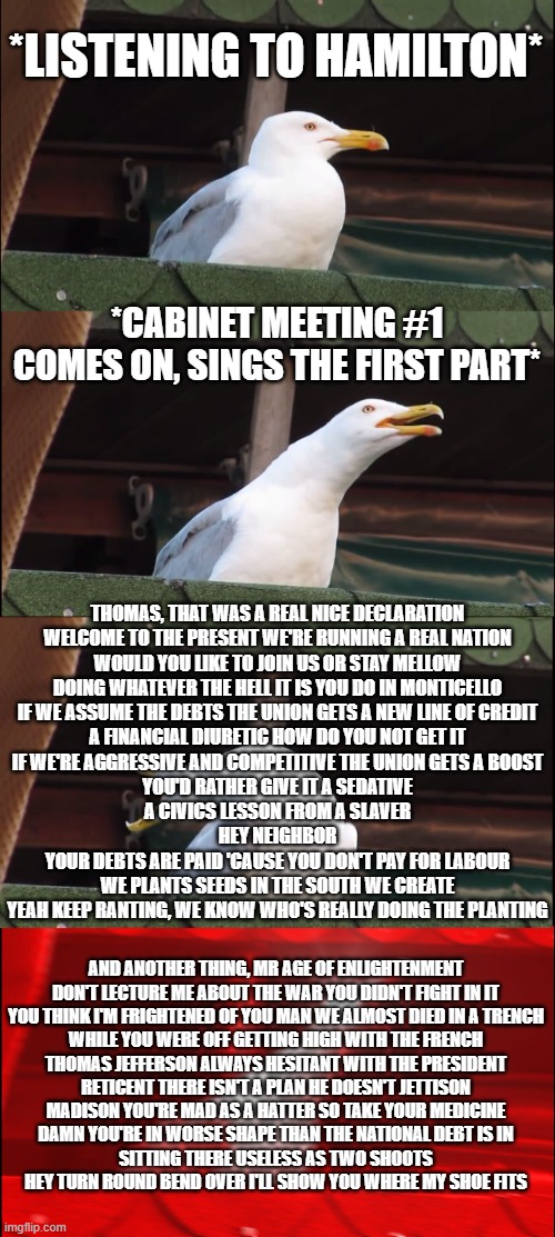 Please no judge | *LISTENING TO HAMILTON*; *CABINET MEETING #1 COMES ON, SINGS THE FIRST PART*; THOMAS, THAT WAS A REAL NICE DECLARATION
WELCOME TO THE PRESENT WE'RE RUNNING A REAL NATION
WOULD YOU LIKE TO JOIN US OR STAY MELLOW
DOING WHATEVER THE HELL IT IS YOU DO IN MONTICELLO
IF WE ASSUME THE DEBTS THE UNION GETS A NEW LINE OF CREDIT
A FINANCIAL DIURETIC HOW DO YOU NOT GET IT
IF WE'RE AGGRESSIVE AND COMPETITIVE THE UNION GETS A BOOST
YOU'D RATHER GIVE IT A SEDATIVE
A CIVICS LESSON FROM A SLAVER
HEY NEIGHBOR
YOUR DEBTS ARE PAID 'CAUSE YOU DON'T PAY FOR LABOUR
WE PLANTS SEEDS IN THE SOUTH WE CREATE
YEAH KEEP RANTING, WE KNOW WHO'S REALLY DOING THE PLANTING; AND ANOTHER THING, MR AGE OF ENLIGHTENMENT
DON'T LECTURE ME ABOUT THE WAR YOU DIDN'T FIGHT IN IT
YOU THINK I'M FRIGHTENED OF YOU MAN WE ALMOST DIED IN A TRENCH
WHILE YOU WERE OFF GETTING HIGH WITH THE FRENCH
THOMAS JEFFERSON ALWAYS HESITANT WITH THE PRESIDENT
RETICENT THERE ISN'T A PLAN HE DOESN'T JETTISON
MADISON YOU'RE MAD AS A HATTER SO TAKE YOUR MEDICINE
DAMN YOU'RE IN WORSE SHAPE THAN THE NATIONAL DEBT IS IN
SITTING THERE USELESS AS TWO SHOOTS
HEY TURN ROUND BEND OVER I'LL SHOW YOU WHERE MY SHOE FITS | image tagged in memes,inhaling seagull | made w/ Imgflip meme maker