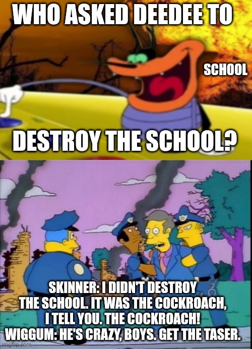Who asked DeeDee to destroy the school? | WHO ASKED DEEDEE TO; SCHOOL; DESTROY THE SCHOOL? SKINNER: I DIDN'T DESTROY THE SCHOOL. IT WAS THE COCKROACH, I TELL YOU. THE COCKROACH!
WIGGUM: HE'S CRAZY, BOYS. GET THE TASER. | image tagged in deedee button,school,the simpsons,principal skinner | made w/ Imgflip meme maker