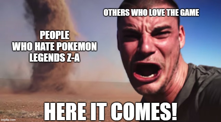 there's no way the game sucks | OTHERS WHO LOVE THE GAME; PEOPLE WHO HATE POKEMON LEGENDS Z-A; HERE IT COMES! | image tagged in here it comes,pokemon,pokemon memes,nintendo,nintendo switch 2,pkmn | made w/ Imgflip meme maker