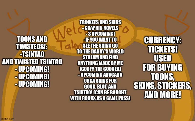 Hey, I created a new oc event, called the talent show event. hope u enjoy! :D | TRINKETS AND SKINS
- GRAPHIC NOVELS
- 3 UPCOMING!
-IF YOU WANT TO SEE THE SKINS GO TO THE DANDY'S WORLD STREAM AND FIND ANYTHING MADE BY ME (GOOFY THE GOOBER)
- UPCOMING AVOCADO ORCA SKINS FOR GOOB, BLOT, AND TSINTAO! (CAN BE BOUGHT WITH ROBUX AS A GAME PASS); TOONS AND TWISTEDS!: 
-TSINTAO AND TWISTED TSINTAO
- UPCOMING!
- UPCOMING!
- UPCOMING! CURRENCY:
TICKETS! USED FOR BUYING TOONS, SKINS, STICKERS, AND MORE! | made w/ Imgflip meme maker