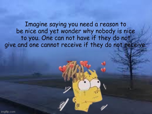 Imagine saying you need a reason to be nice and yet wonder why nobody is nice to you. One can not have if they do not give and one cannot receive if they do not receive. | made w/ Imgflip meme maker