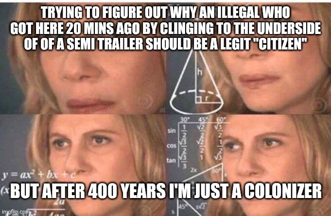 Math lady/Confused lady | TRYING TO FIGURE OUT WHY AN ILLEGAL WHO GOT HERE 20 MINS AGO BY CLINGING TO THE UNDERSIDE OF OF A SEMI TRAILER SHOULD BE A LEGIT "CITIZEN"; BUT AFTER 400 YEARS I'M JUST A COLONIZER | image tagged in math lady/confused lady | made w/ Imgflip meme maker