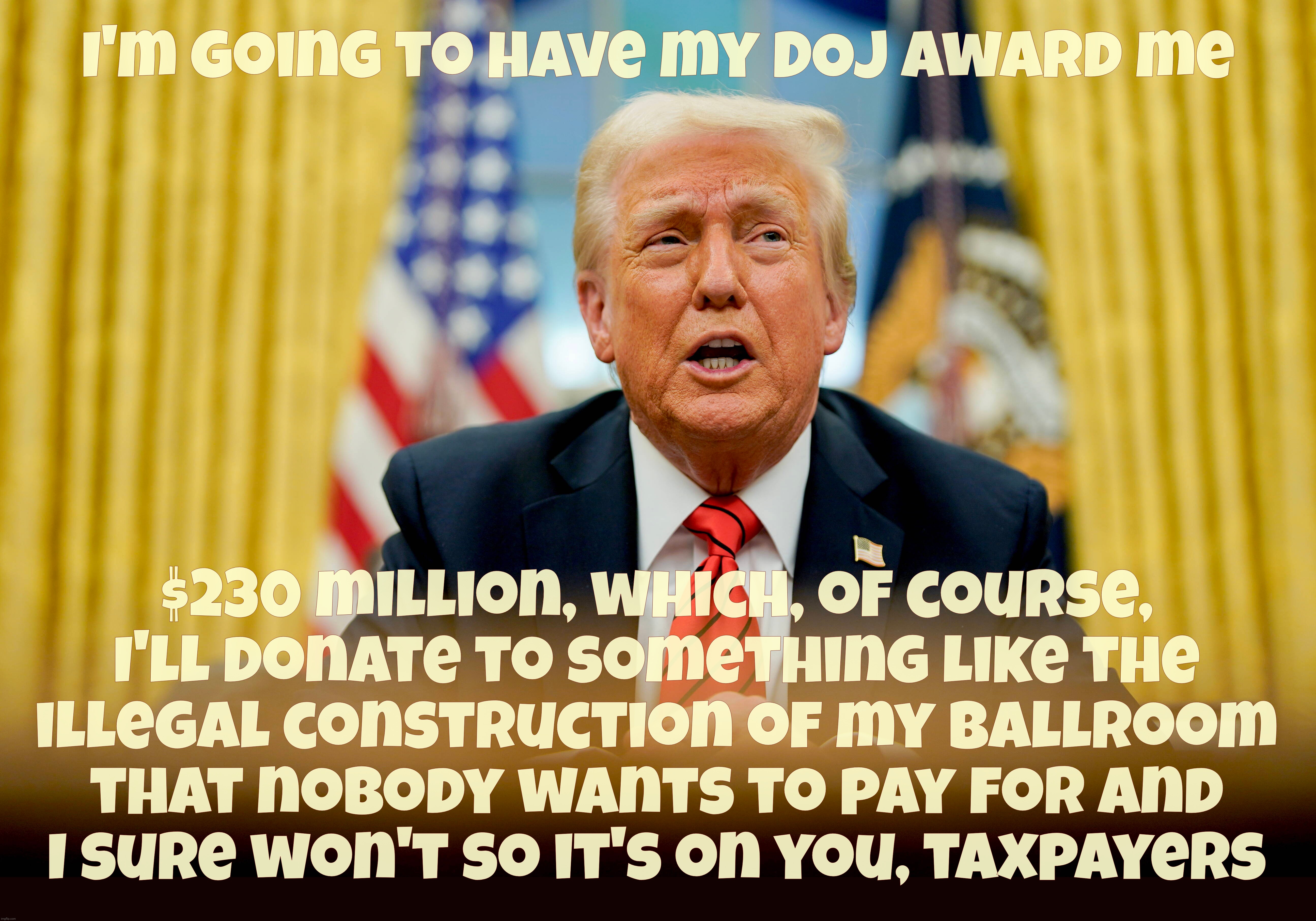I'm going to have my DOJ award me $230 million, which, of course,
I'll donate to something like the
illegal construction of my ballroom
that | made w/ Imgflip meme maker