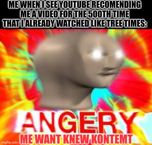 Annooying bruv >:( | ME WHEN I SEE YOUTUBE RECOMENDING ME A VIDEO FOR THE 500TH TIME THAT I ALREADY WATCHED LIKE TREE TIMES:; ME WANT KNEW KONTEMT | image tagged in surreal angery,youtube,annoying,videos,video | made w/ Imgflip meme maker