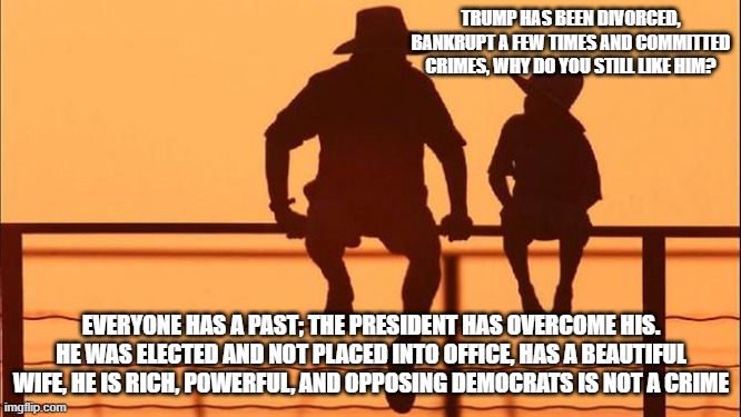 Cowboy wisdom, Trump is a winner | TRUMP HAS BEEN DIVORCED, BANKRUPT A FEW TIMES AND COMMITTED CRIMES, WHY DO YOU STILL LIKE HIM? EVERYONE HAS A PAST; THE PRESIDENT HAS OVERCOME HIS. HE WAS ELECTED AND NOT PLACED INTO OFFICE, HAS A BEAUTIFUL WIFE, HE IS RICH, POWERFUL, AND OPPOSING DEMOCRATS IS NOT A CRIME | image tagged in cowboy father and son,president trump,maga,cowboy wisdom,trolling the troll,democrat war on america | made w/ Imgflip meme maker