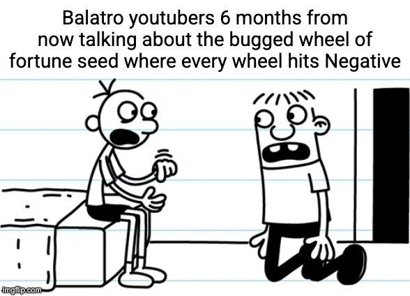 If I'm right about this it's gonna be really funny | Balatro youtubers 6 months from now talking about the bugged wheel of fortune seed where every wheel hits Negative | image tagged in greg explains to rowley | made w/ Imgflip meme maker