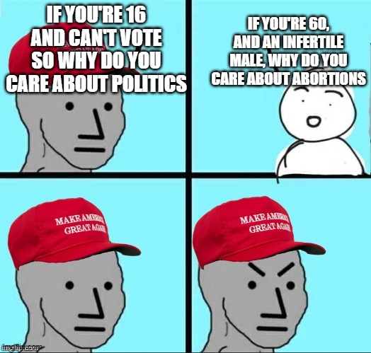 Just sayin | IF YOU'RE 60, AND AN INFERTILE MALE, WHY DO YOU CARE ABOUT ABORTIONS; IF YOU'RE 16 AND CAN'T VOTE SO WHY DO YOU CARE ABOUT POLITICS | image tagged in maga npc an an0nym0us template | made w/ Imgflip meme maker