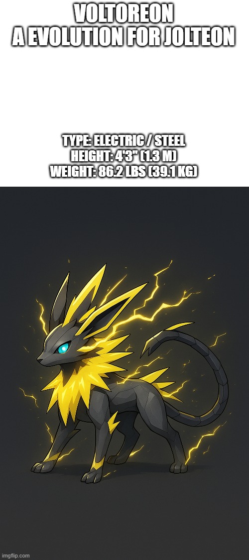 new fakemon | VOLTOREON
A EVOLUTION FOR JOLTEON; TYPE: ELECTRIC / STEEL
HEIGHT: 4'3" (1.3 M)
WEIGHT: 86.2 LBS (39.1 KG) | image tagged in pokemon,fakemon | made w/ Imgflip meme maker