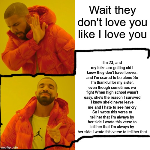 ME MYSELF AND I | Wait they don't love you like I love you; I'm 23, and my folks are getting old I know they don't have forever, and I'm scared to be alone So I'm thankful for my sister, even though sometimes we fight When high school wasn't easy, she's the reason I survived I know she'd never leave me and I hate to see her cry So I wrote this verse to tell her that I'm always by her side I wrote this verse to tell her that I'm always by her side I wrote this verse to tell her that | image tagged in memes,drake hotline bling | made w/ Imgflip meme maker