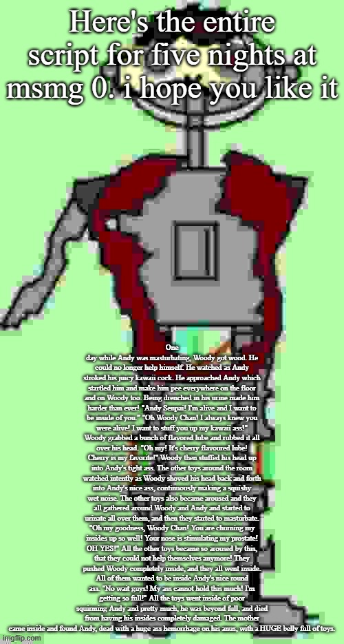 My brain ain't braining | Here's the entire script for five nights at msmg 0. i hope you like it; One day while Andy was masturbating, Woody got wood. He could no longer help himself. He watched as Andy stroked his juicy kawaii cock. He approached Andy which startled him and make him pee everywhere on the floor and on Woody too. Being drenched in his urine made him harder than ever! "Andy Senpai! I'm alive and I want to be inside of you." "Oh Woody Chan! I always knew you were alive! I want to stuff you up my kawaii ass!" Woody grabbed a bunch of flavored lube and rubbed it all over his head. "Oh my! It's cherry flavoured lube! Cherry is my favorite!" Woody then stuffed his head up into Andy's tight ass. The other toys around the room watched intently as Woody shoved his head back and forth into Andy's nice ass, continuously making a squishy wet noise. The other toys also became aroused and they all gathered around Woody and Andy and started to urinate all over them, and then they started to masturbate. "Oh my goodness, Woody Chan! You are churning my insides up so well! Your nose is stimulating my prostate! OH YES!" All the other toys became so aroused by this, that they could not help themselves anymore! They pushed Woody completely inside, and they all went inside. All of them wanted to be inside Andy's nice round ass. "No wait guys! My ass cannot hold this much! I'm getting so full!" All the toys went inside of poor squirming Andy and pretty much, he was beyond full, and died from having his insides completely damaged. The mother came inside and found Andy, dead with a huge ass hemorrhage on his anus, with a HUGE belly full of toys. | image tagged in timmy tough knuckles far more function | made w/ Imgflip meme maker