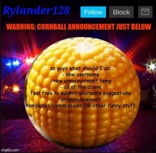 Cornball Announcement V2 | so guys what should I do:
- new username
- new announcement temp
- all of the above
feel free to submit username suggestions or announcement templates/commissions OR other funny stuff | image tagged in cornball announcement v2 | made w/ Imgflip meme maker