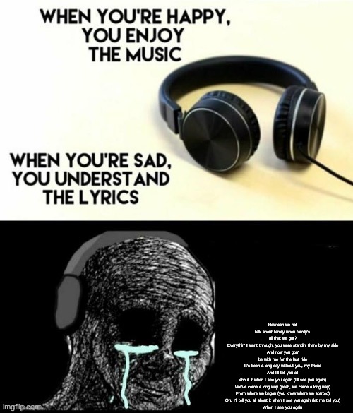 When your sad you understand the lyrics | How can we not talk about family when family's all that we got?
Everythin' I went through, you were standin' there by my side
And now you gon' be with me for the last ride
It's been a long day without you, my friend
And I'll tell you all about it when I see you again (I'll see you again)
We've come a long way (yeah, we came a long way)
From where we began (you know where we started)
Oh, I'll tell you all about it when I see you again (let me tell you)
When I see you again | image tagged in when your sad you understand the lyrics | made w/ Imgflip meme maker