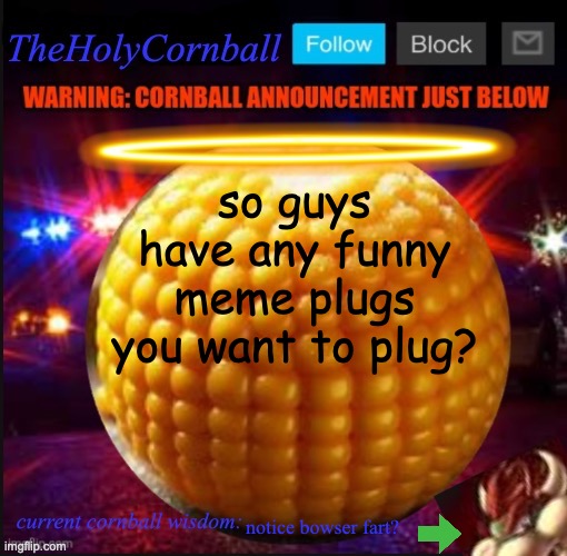 TheHolyCornball Announcement | so guys have any funny meme plugs you want to plug? notice bowser fart? | image tagged in theholycornball announcement | made w/ Imgflip meme maker