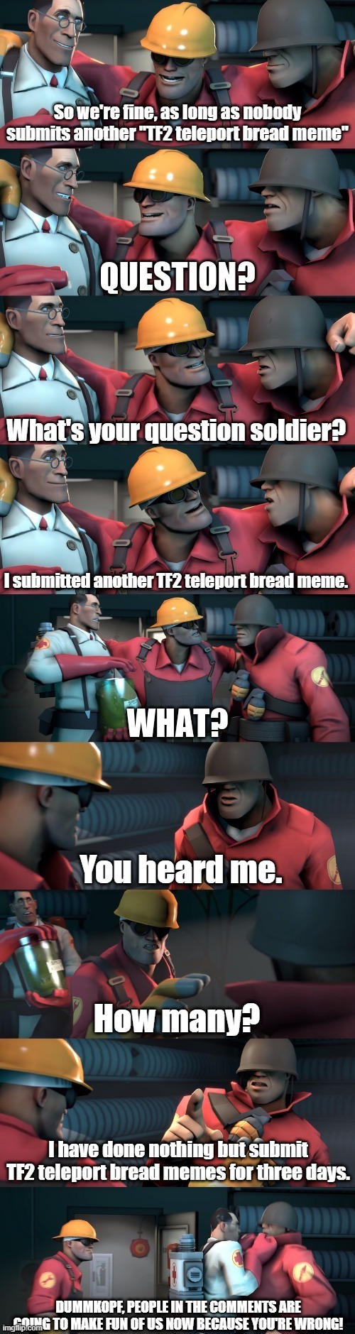 it was actually 2 days | So we're fine, as long as nobody submits another "TF2 teleport bread meme"; What's your question soldier? I submitted another TF2 teleport bread meme. You heard me. How many? I have done nothing but submit TF2 teleport bread memes for three days. DUMMKOPF, PEOPLE IN THE COMMENTS ARE GOING TO MAKE FUN OF US NOW BECAUSE YOU'RE WRONG! | image tagged in tf2 teleport bread meme english | made w/ Imgflip meme maker