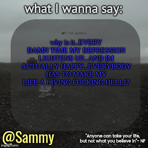 NF temp (TYSM immadoxxyou) | why is it..EVERY DAMN TIME MY DEPRESSION LIGHTENS UP...AND IM ACTUALLY HAPPY...EVERYBODY HAS TO MAKE MY LIFE A LIVING FUCKING HELL!? | image tagged in nf temp tysm immadoxxyou | made w/ Imgflip meme maker