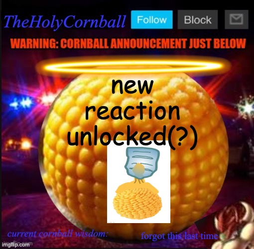 TheHolyCornball Announcement | new reaction unlocked(?); forgot this last time | image tagged in theholycornball announcement | made w/ Imgflip meme maker