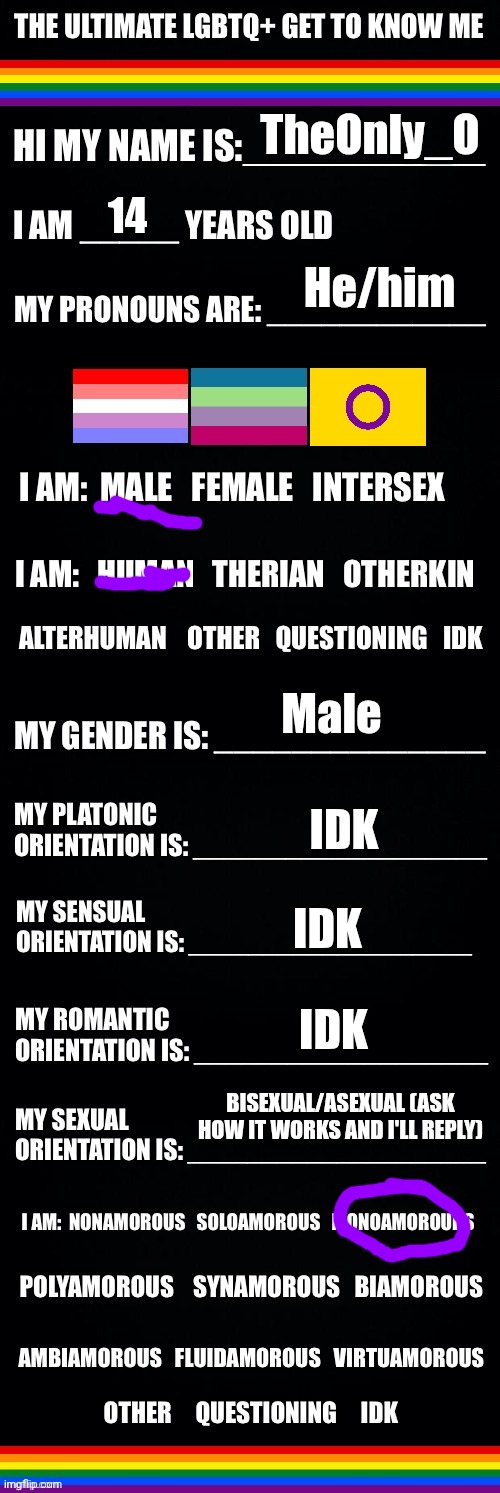 ehm yea I did it good guuuys | TheOnly_O; 14; He/him; Male; IDK; IDK; IDK; BISEXUAL/ASEXUAL (ASK HOW IT WORKS AND I'LL REPLY) | image tagged in the ultimate lgbtq get to know me | made w/ Imgflip meme maker