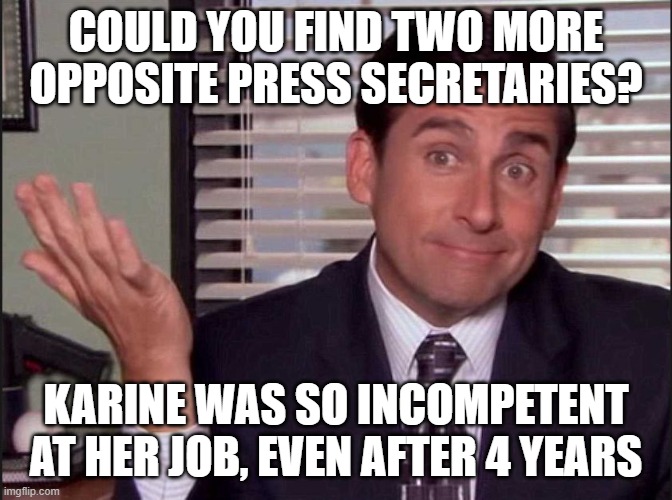 Michael Scott | COULD YOU FIND TWO MORE OPPOSITE PRESS SECRETARIES? KARINE WAS SO INCOMPETENT AT HER JOB, EVEN AFTER 4 YEARS | image tagged in michael scott | made w/ Imgflip meme maker