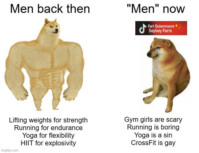 Men back then vs "men" now | Men back then; "Men" now; Lifting weights for strength
Running for endurance
Yoga for flexibility
HIIT for explosivity; Gym girls are scary
Running is boring
Yoga is a sin
CrossFit is gay | image tagged in memes,buff doge vs cheems,fitness,yoga,motivation,gym memes | made w/ Imgflip meme maker