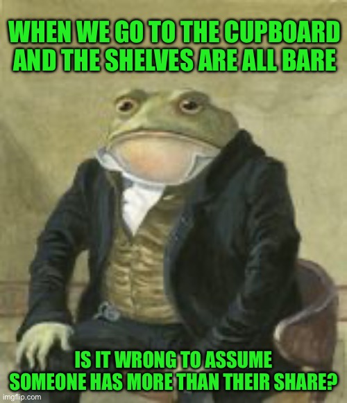 Colonel Toad | WHEN WE GO TO THE CUPBOARD AND THE SHELVES ARE ALL BARE; IS IT WRONG TO ASSUME SOMEONE HAS MORE THAN THEIR SHARE? | image tagged in colonel toad | made w/ Imgflip meme maker