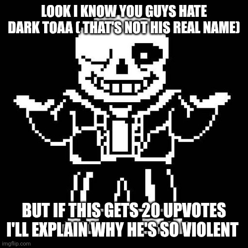 sans undertale | LOOK I KNOW YOU GUYS HATE DARK TOAA ( THAT'S NOT HIS REAL NAME); BUT IF THIS GETS 20 UPVOTES I'LL EXPLAIN WHY HE'S SO VIOLENT | image tagged in sans undertale | made w/ Imgflip meme maker