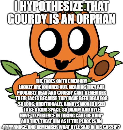 Whats yalls opinion | I HYPOTHESIZE THAT GOURDY IS AN ORPHAN; THE FACES ON THE MEMORY LOCKET ARE ICHORED OUT, MEANING THEY ARE PROBABLY DEAD AND GOURDY CANT REMEMBER THEIR FACES BECAUSE THEY HAVE BEEN DEAD FOR SO LONG. ADDITIONALLY, DANDYS WORLD USED TO BE A KIDS SPACE, SO DANDY AND DYLE HAVE "EXPERIENCE IN TAKING CARE OF KIDS" AND THEY TREAT HIM AS IF THE PLACE IS AN ORPHANAGE. AND REMEMBER WHAT DYLE SAID IN HIS GOSSIP? | image tagged in gourdy | made w/ Imgflip meme maker