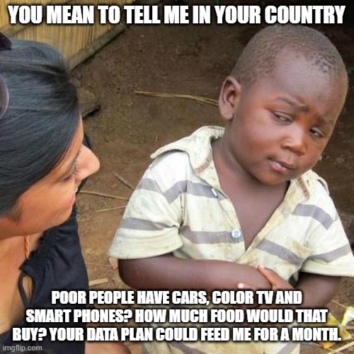 Third World Skeptical Kid Meme | YOU MEAN TO TELL ME IN YOUR COUNTRY POOR PEOPLE HAVE CARS, COLOR TV AND SMART PHONES? HOW MUCH FOOD WOULD THAT BUY? YOUR DATA PLAN COULD FEE | image tagged in memes,third world skeptical kid | made w/ Imgflip meme maker